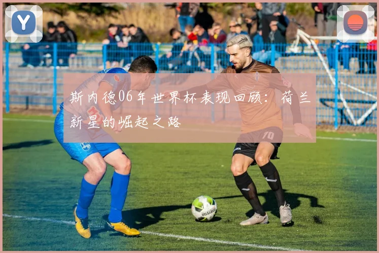 斯内德06年世界杯表现回顾：荷兰新星的崛起之路