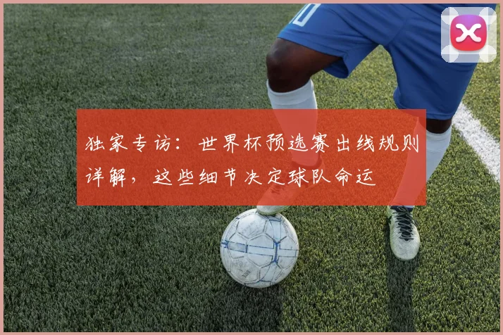 独家专访：世界杯预选赛出线规则详解，这些细节决定球队命运